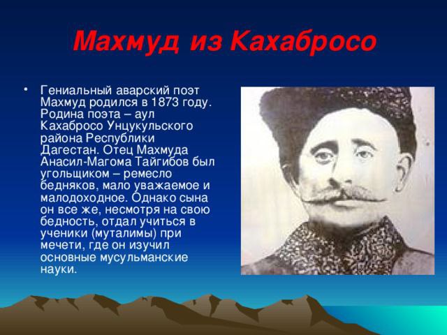 МАХМУД ИЗ КАХАБРОСО Родился в 1873 году в ауле Кахаб-Росо ныне Унцукульского района Республики Дагестан. Его отец Магома Тайгибил зарабатывал на жизнь продажей угля. Мать Ашура была родом из с. Бетли. Учился Махмуд с 1880 по 1899 года в медресе-школах при.